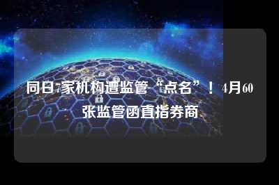 同日7家机构遭监管“点名”！4月60张监管函直指券商