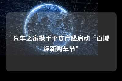 汽车之家携手平安产险启动“百城焕新购车节”