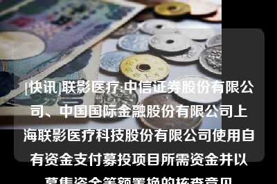 [快讯]联影医疗:中信证券股份有限公司、中国国际金融股份有限公司上海联影医疗科技股份有限公司使用自有资金支付募投项目所需资金并以募集资金等额置换的核查意见