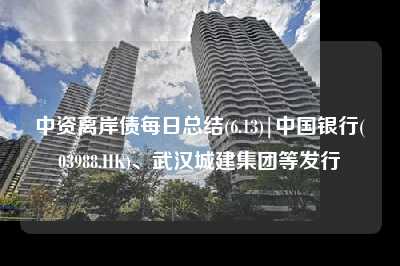 中资离岸债每日总结(6.13)|中国银行(03988.HK)、武汉城建集团等发行
