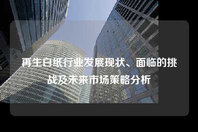 再生白纸行业发展现状、面临的挑战及未来市场策略分析