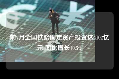 前7月全国铁路固定资产投资达4102亿元 同比增长10.5%