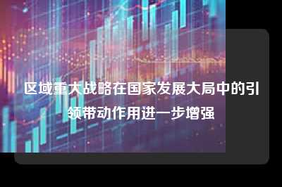 区域重大战略在国家发展大局中的引领带动作用进一步增强