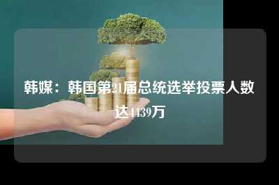 韩媒：韩国第21届总统选举投票人数达4439万